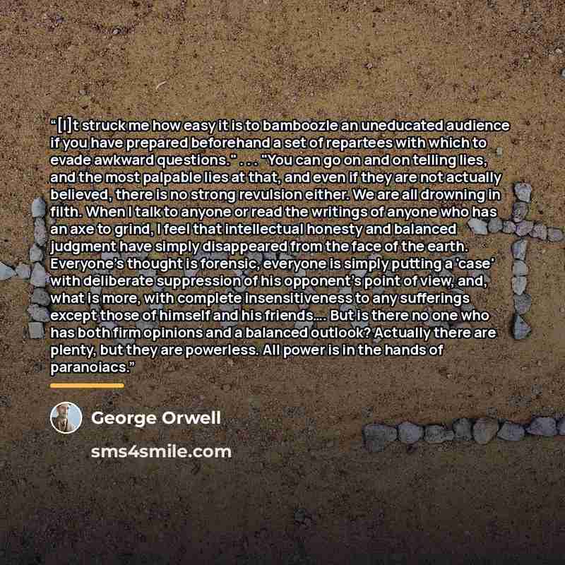 “[I]t struck me how easy it is to bamboozle an uneducated audience if you have prepared beforehand a set of repartees with which to evade awkward questions." . . . "You can go on and on telling lies, and the most palpable lies at that, and even if they are not actually believed, there is no strong…” quote by George Orwell