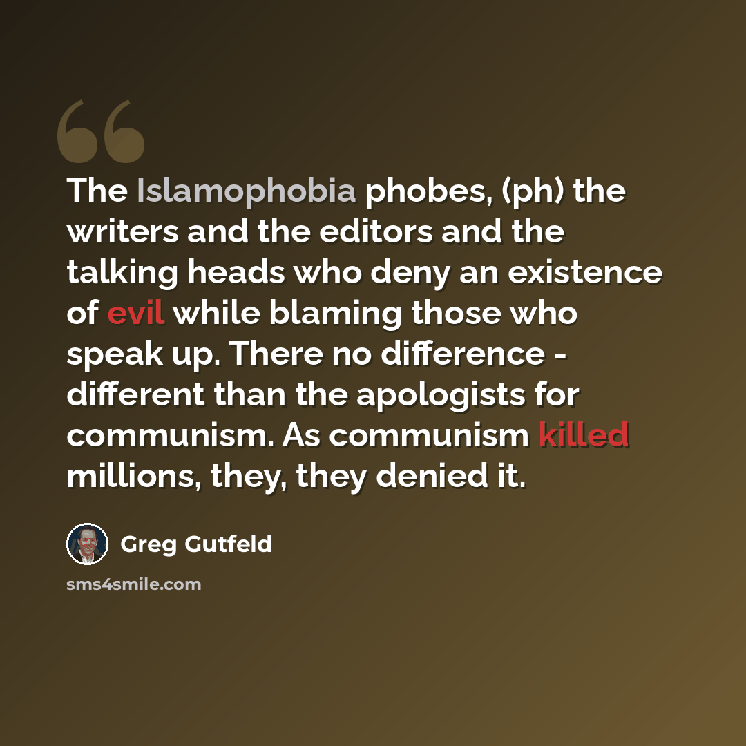 “The Islamophobia phobes, (ph) the writers and the editors and the talking heads who deny an existence of evil while blaming those who speak up. There no difference - different than the apologists for communism. As communism killed millions, they, they denied it.” quote by Greg Gutfeld