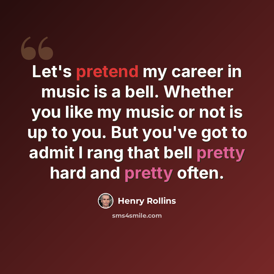 “Let's pretend my career in music is a bell. Whether you like my music or not is up to you. But you've got to admit I rang that bell pretty hard and pretty often.” quote by Henry Rollins