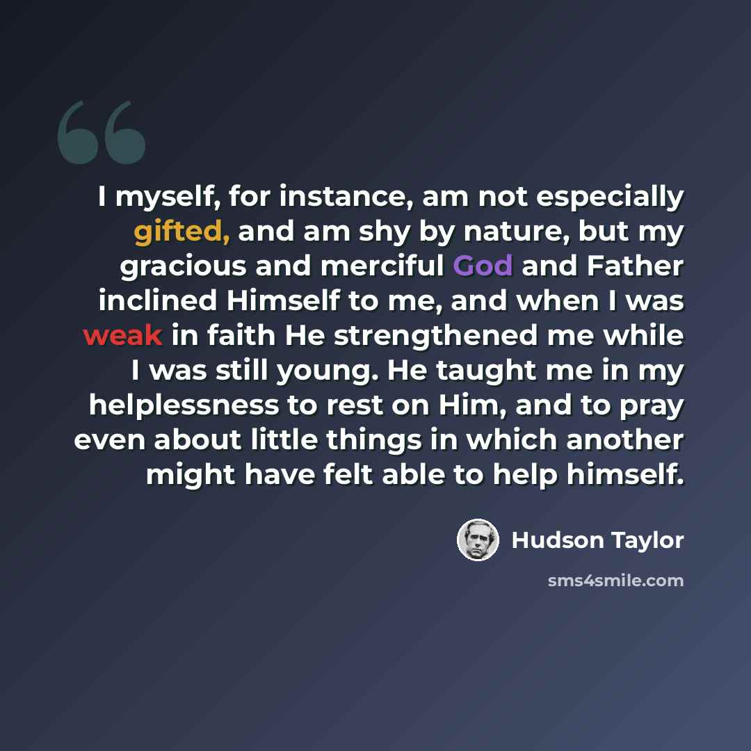 “I myself, for instance, am not especially gifted, and am shy by nature, but my gracious and merciful God and Father inclined Himself to me, and when I was weak in faith He strengthened me while I was still young. He taught me in my helplessness to rest on Him, and to pray even about little things…” quote by Hudson Taylor