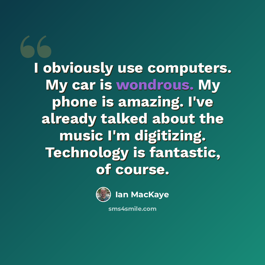 “I obviously use computers. My car is wondrous. My phone is amazing. I've already talked about the music I'm digitizing. Technology is fantastic, of course.” quote by Ian MacKaye