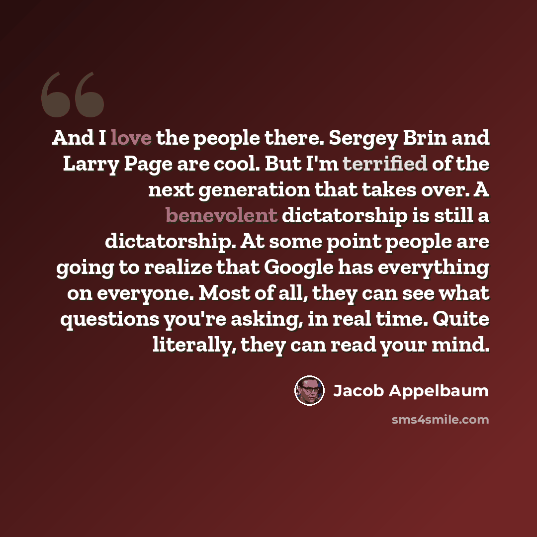 “And I love the people there. Sergey Brin and Larry Page are cool. But I'm terrified of the next generation that takes over. A benevolent dictatorship is still a dictatorship. At some point people are going to realize that Google has everything on everyone. Most of all, they can see what questions…” quote by Jacob Appelbaum