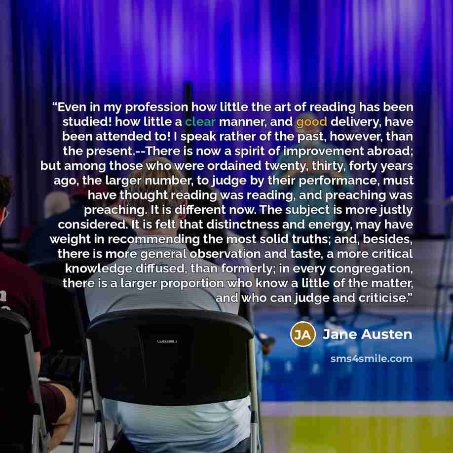 “Even in my profession how little the art of reading has been studied! how little a clear manner, and good delivery, have been attended to! I speak rather of the past, however, than the present.--There is now a spirit of improvement abroad; but among those who were ordained twenty, thirty, forty…” quote by Jane Austen