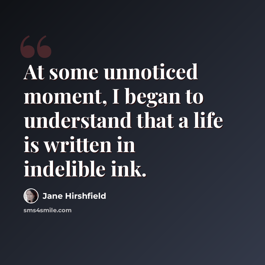 “At some unnoticed moment, I began to understand that a life is written in indelible ink.” quote by Jane Hirshfield