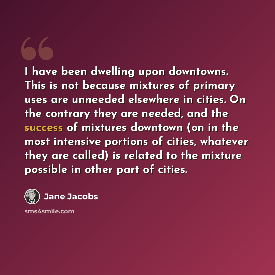 “I have been dwelling upon downtowns. This is not because mixtures of primary uses are unneeded elsewhere in cities. On the contrary they are needed, and the success of mixtures downtown (on in the most intensive portions of cities, whatever they are called) is related to the mixture possible in…” quote by Jane Jacobs