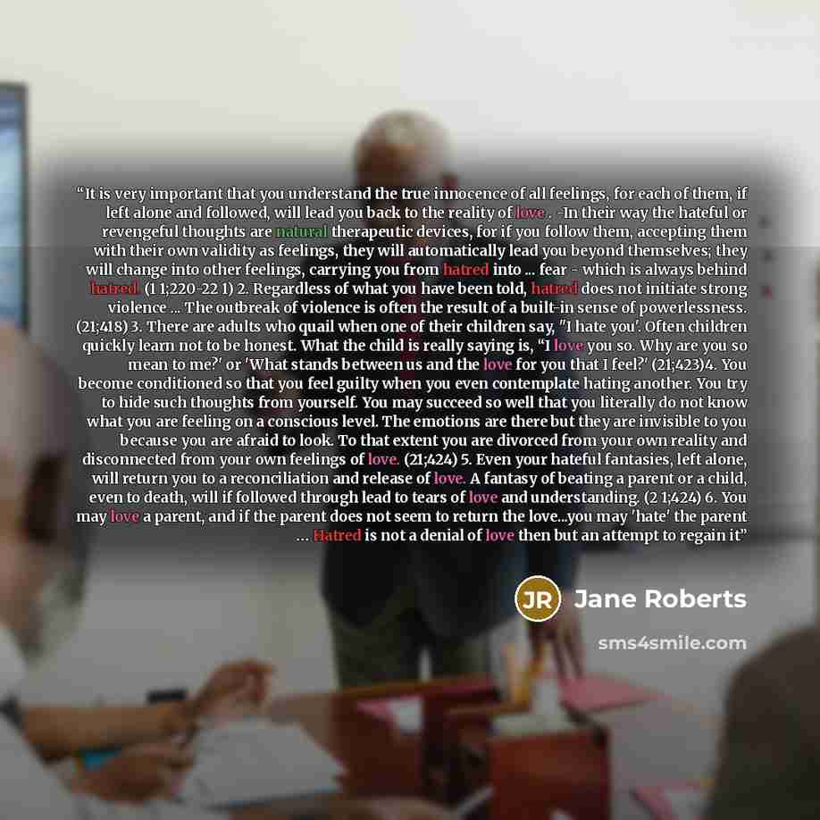 “It is very important that you understand the true innocence of all feelings, for each of them, if left alone and followed, will lead you back to the reality of love . -In their way the hateful or revengeful thoughts are natural therapeutic devices, for if you follow them, accepting them with their…” quote by Jane Roberts