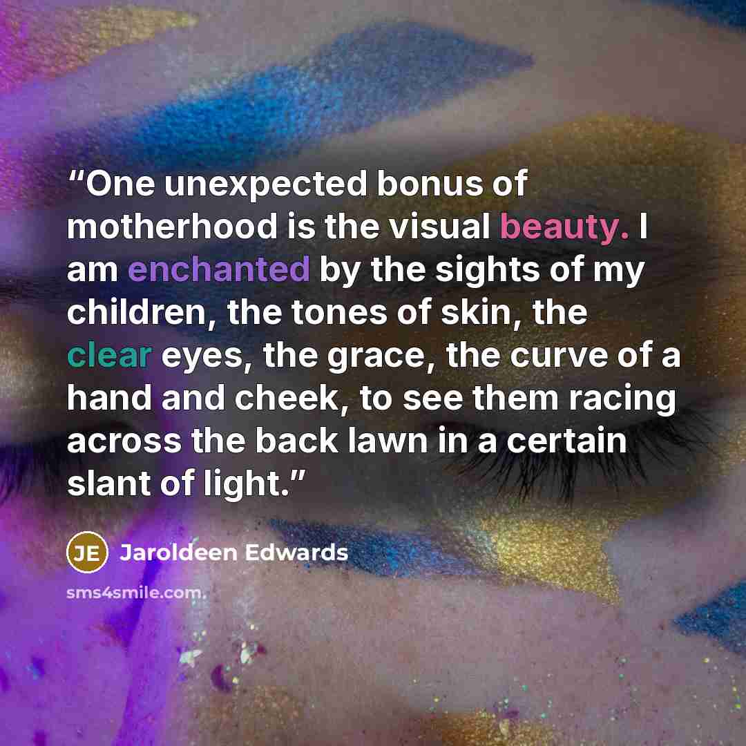 “One unexpected bonus of motherhood is the visual beauty. I am enchanted by the sights of my children, the tones of skin, the clear eyes, the grace, the curve of a hand and cheek, to see them racing across the back lawn in a certain slant of light.” quote by Jaroldeen Edwards