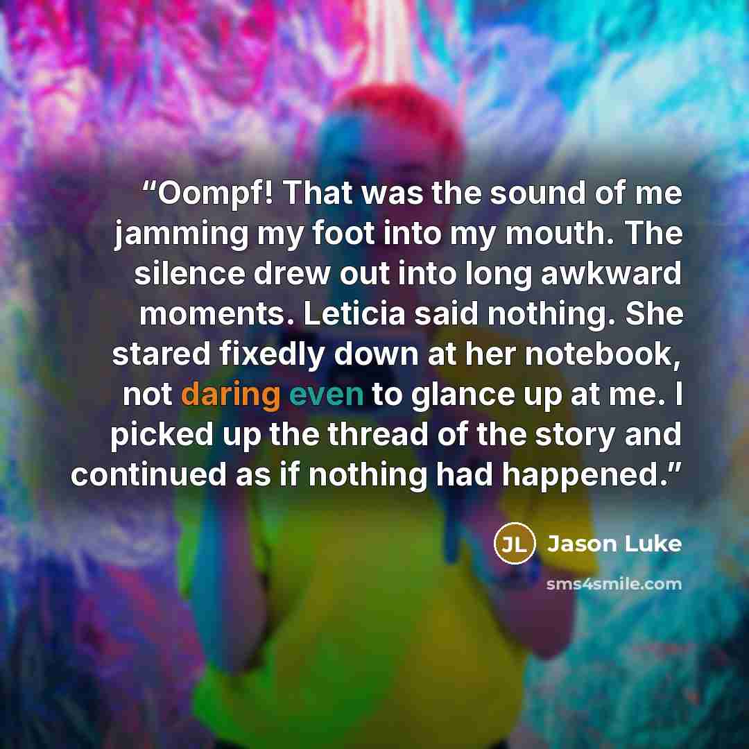 “Oompf! That was the sound of me jamming my foot into my mouth. The silence drew out into long awkward moments. Leticia said nothing. She stared fixedly down at her notebook, not daring even to glance up at me. I picked up the thread of the story and continued as if nothing had happened.” quote by Jason Luke