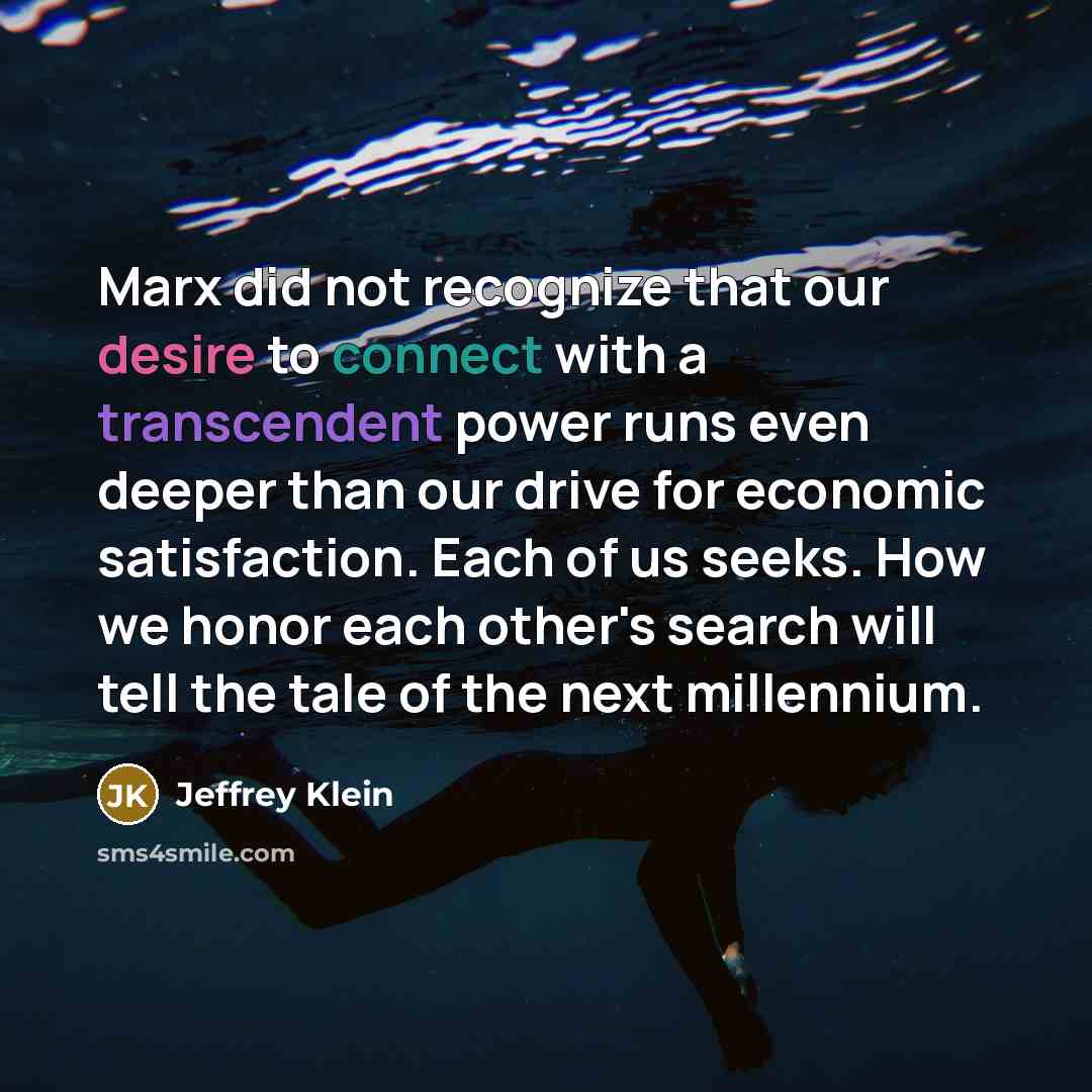 “Marx did not recognize that our desire to connect with a transcendent power runs even deeper than our drive for economic satisfaction. Each of us seeks. How we honor each other's search will tell the tale of the next millennium.” quote by Jeffrey Klein