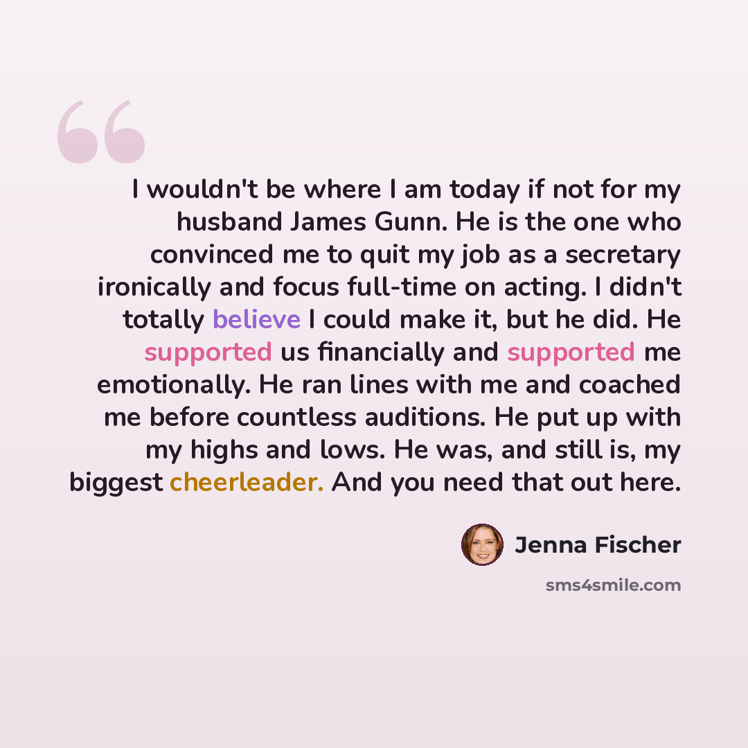“I wouldn't be where I am today if not for my husband James Gunn. He is the one who convinced me to quit my job as a secretary ironically and focus full-time on acting. I didn't totally believe I could make it, but he did. He supported us financially and supported me emotionally. He ran lines with…” quote by Jenna Fischer