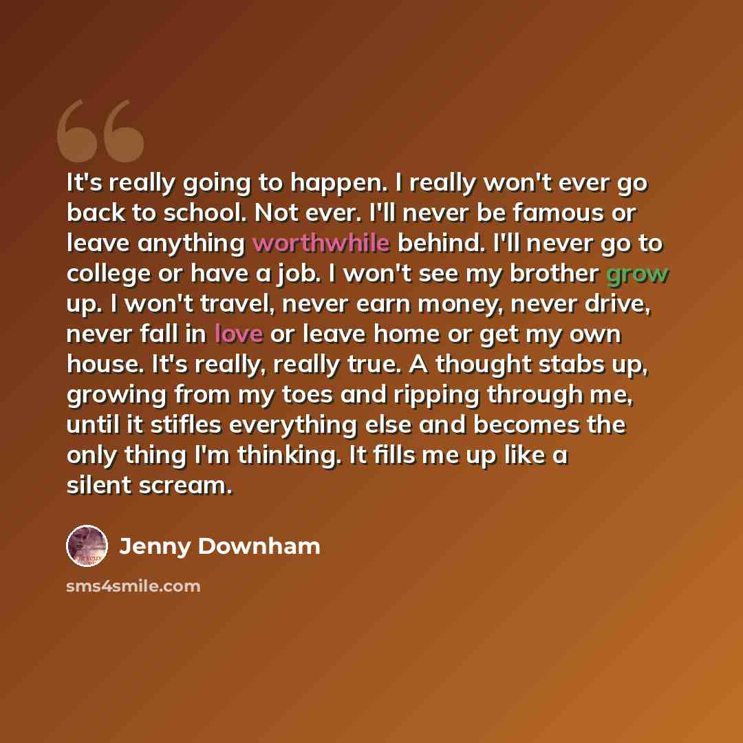 “It's really going to happen. I really won't ever go back to school. Not ever. I'll never be famous or leave anything worthwhile behind. I'll never go to college or have a job. I won't see my brother grow up. I won't travel, never earn money, never drive, never fall in love or leave home or get my…” quote by Jenny Downham