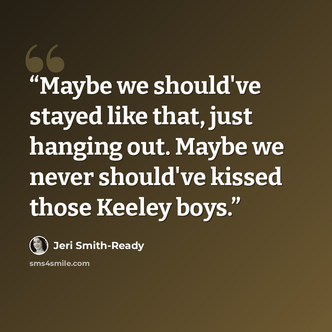 “Maybe we should've stayed like that, just hanging out. Maybe we never should've kissed those Keeley boys.” quote by Jeri Smith-Ready