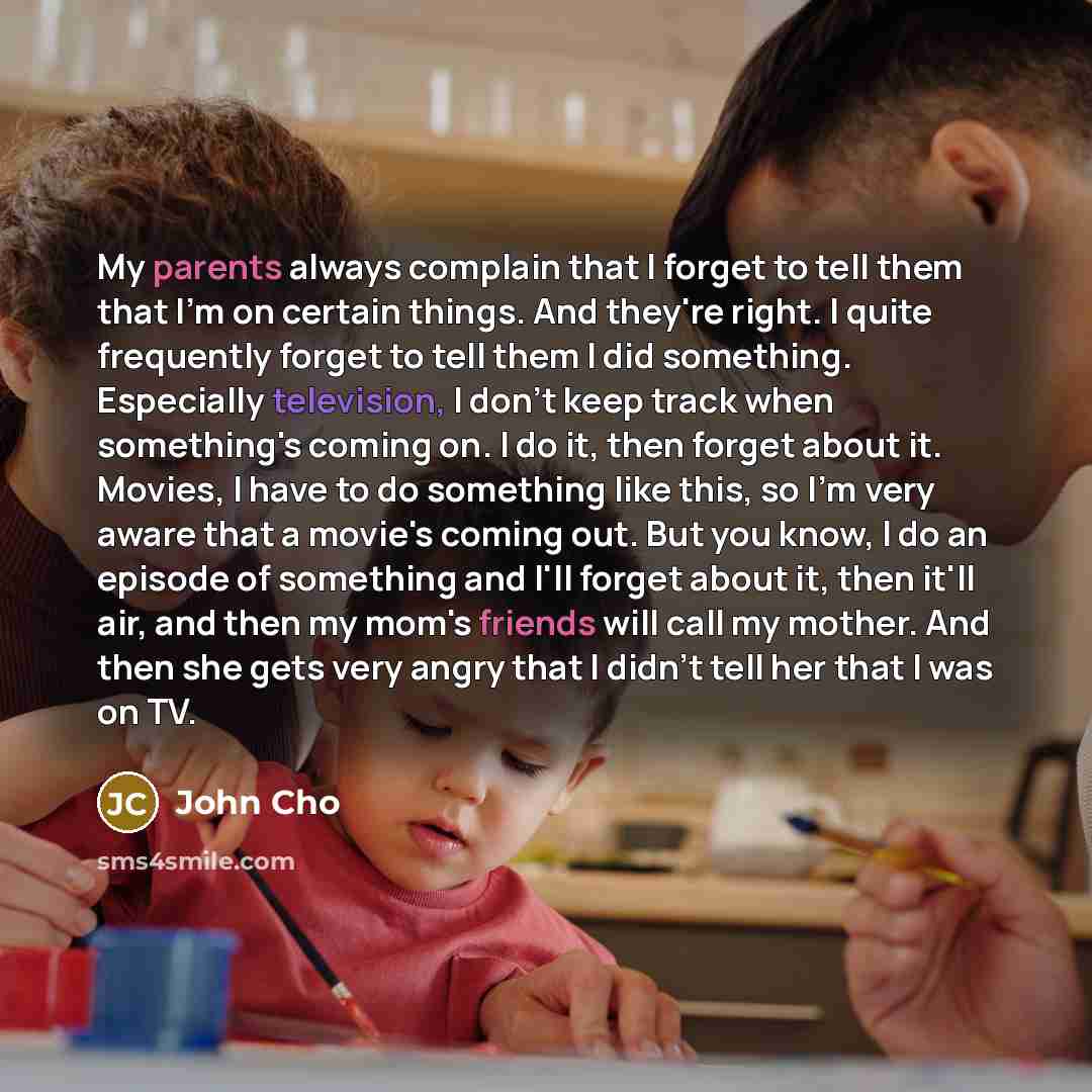 “My parents always complain that I forget to tell them that I'm on certain things. And they're right. I quite frequently forget to tell them I did something. Especially television, I don't keep track when something's coming on. I do it, then forget about it. Movies, I have to do something like…” quote by John Cho