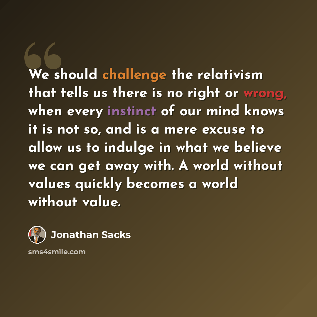 “We should challenge the relativism that tells us there is no right or wrong, when every instinct of our mind knows it is not so, and is a mere excuse to allow us to indulge in what we believe we can get away with. A world without values quickly becomes a world without value.” quote by Jonathan Sacks