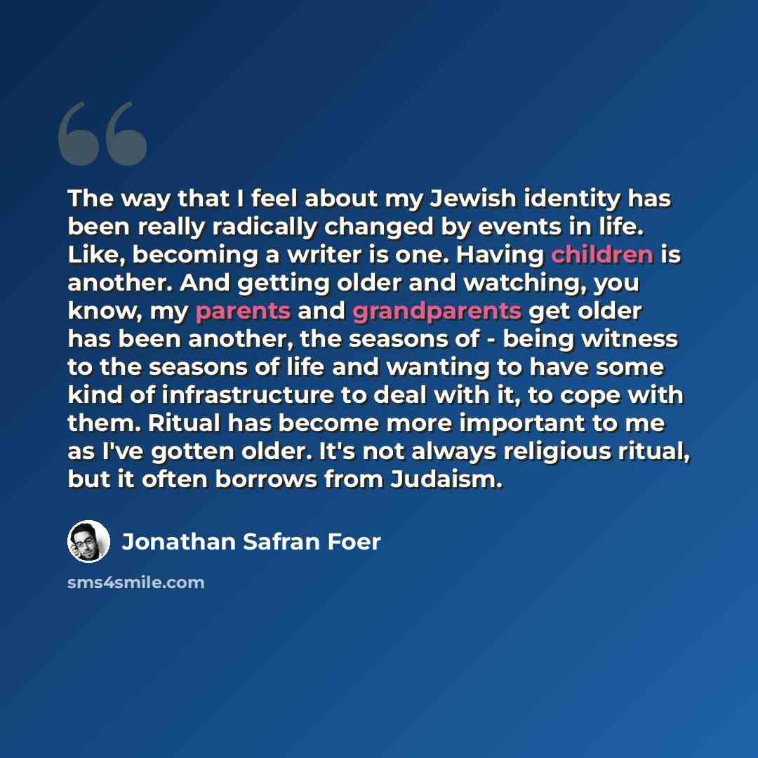 “The way that I feel about my Jewish identity has been really radically changed by events in life. Like, becoming a writer is one. Having children is another. And getting older and watching, you know, my parents and grandparents get older has been another, the seasons of - being witness to the…” quote by Jonathan Safran Foer
