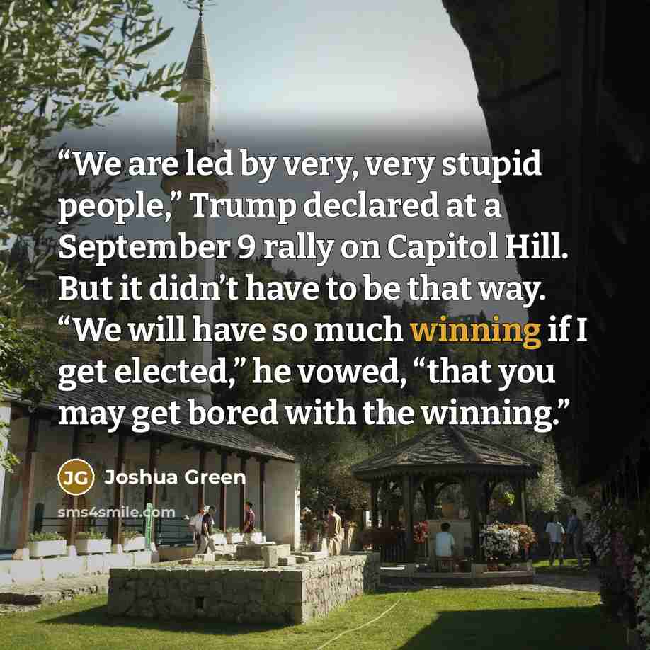 “We are led by very, very stupid people,” Trump declared at a September 9 rally on Capitol Hill. But it didn’t have to be that way. “We will have so much winning if I get elected,” he vowed, “that you may get bored with the winning.” quote by Joshua Green