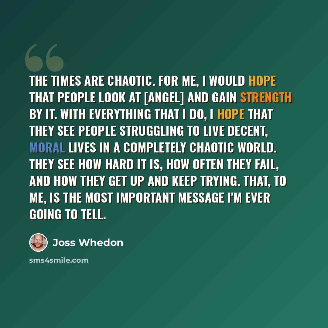 “The times are chaotic. For me, I would hope that people look at [Angel] and gain strength by it. With everything that I do, I hope that they see people struggling to live decent, moral lives in a completely chaotic world. They see how hard it is, how often they fail, and how they get up and keep…” quote by Joss Whedon