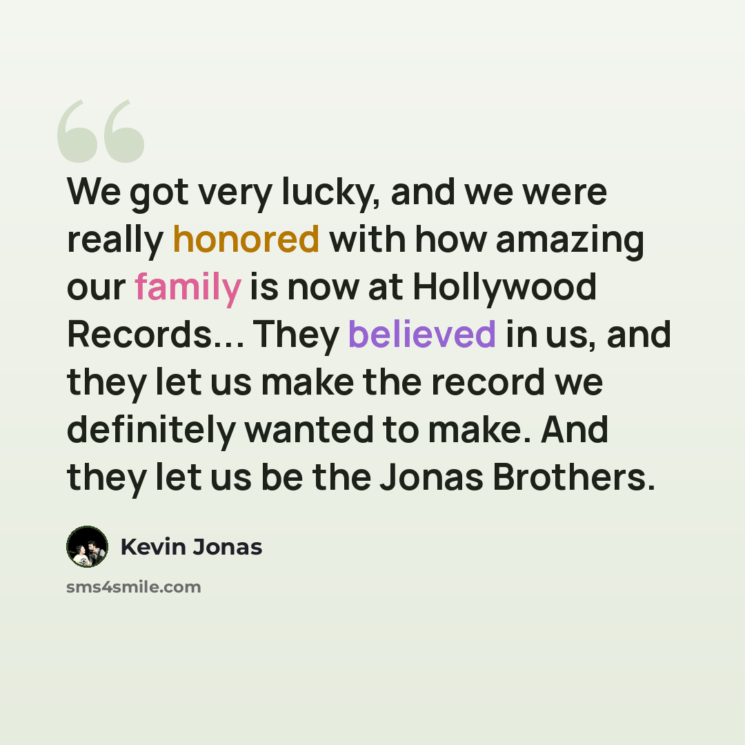 “We got very lucky, and we were really honored with how amazing our family is now at Hollywood Records... They believed in us, and they let us make the record we definitely wanted to make. And they let us be the Jonas Brothers.” quote by Kevin Jonas