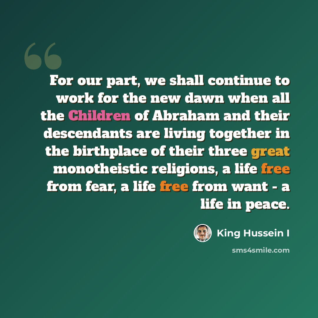 “For our part, we shall continue to work for the new dawn when all the Children of Abraham and their descendants are living together in the birthplace of their three great monotheistic religions, a life free from fear, a life free from want - a life in peace.” quote by King Hussein I