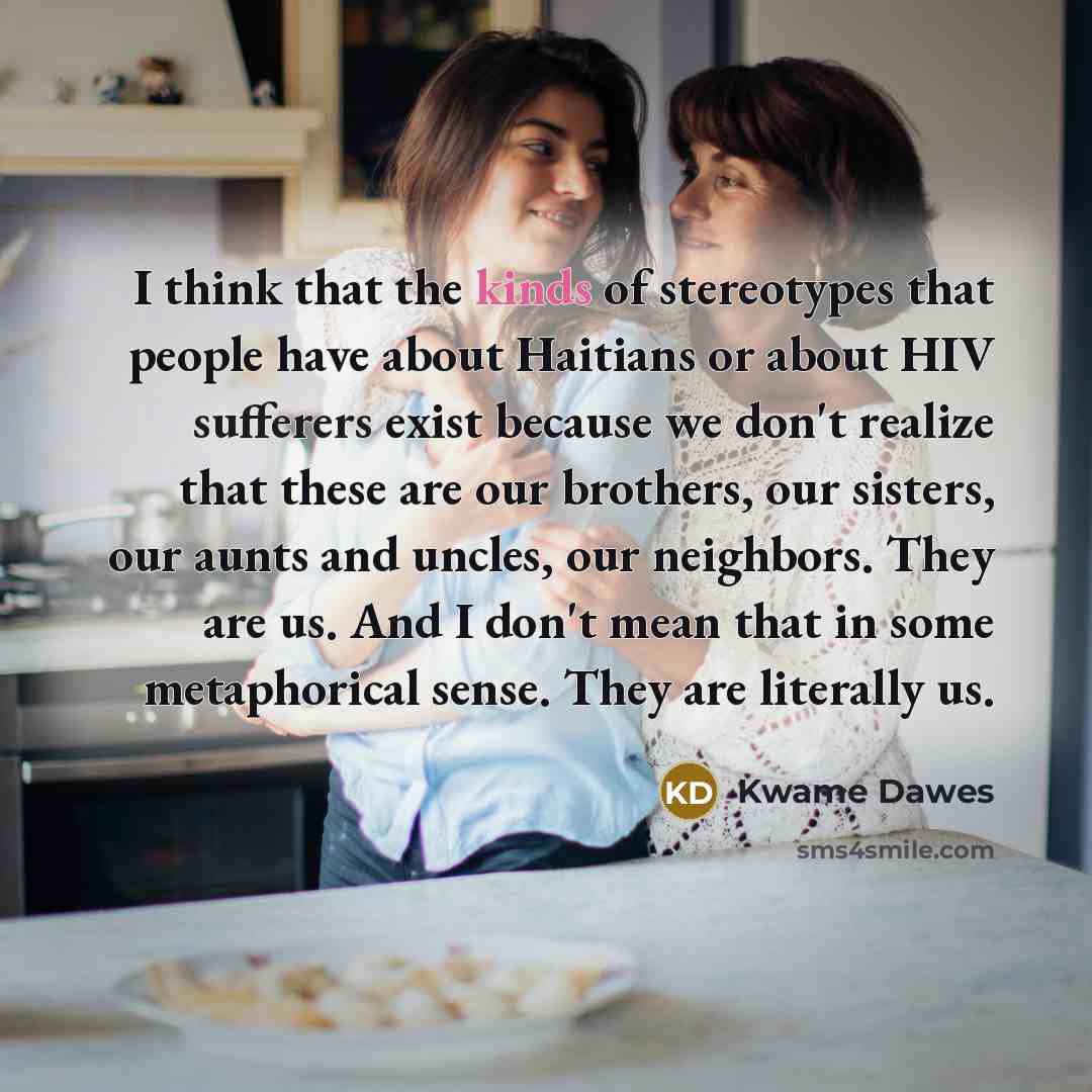 “I think that the kinds of stereotypes that people have about Haitians or about HIV sufferers exist because we don't realize that these are our brothers, our sisters, our aunts and uncles, our neighbors. They are us. And I don't mean that in some metaphorical sense. They are literally us.” quote by Kwame Dawes