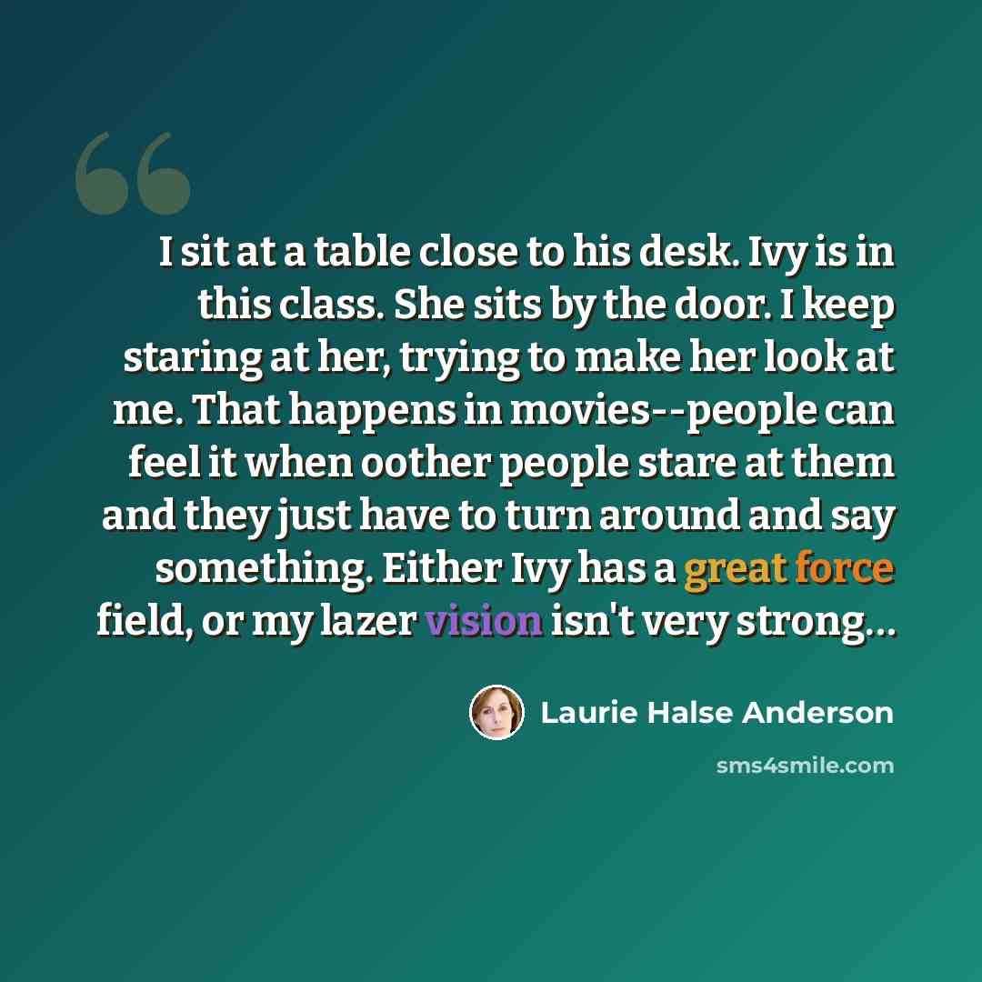 “I sit at a table close to his desk. Ivy is in this class. She sits by the door. I keep staring at her, trying to make her look at me. That happens in movies--people can feel it when oother people stare at them and they just have to turn around and say something. Either Ivy has a great force field…” quote by Laurie Halse Anderson