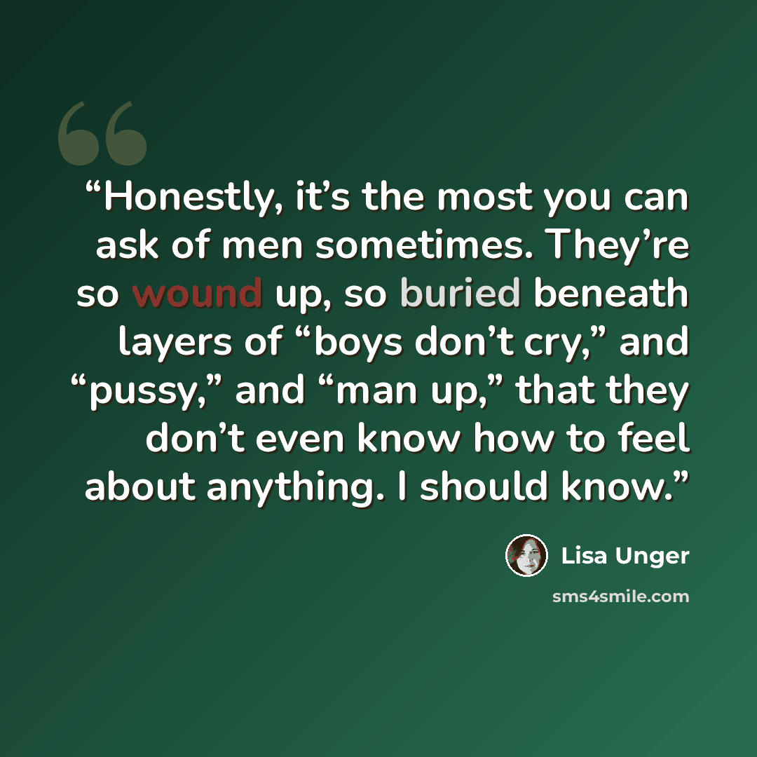 “Honestly, it’s the most you can ask of men sometimes. They’re so wound up, so buried beneath layers of “boys don’t cry,” and “pussy,” and “man up,” that they don’t even know how to feel about anything. I should know.” quote by Lisa Unger