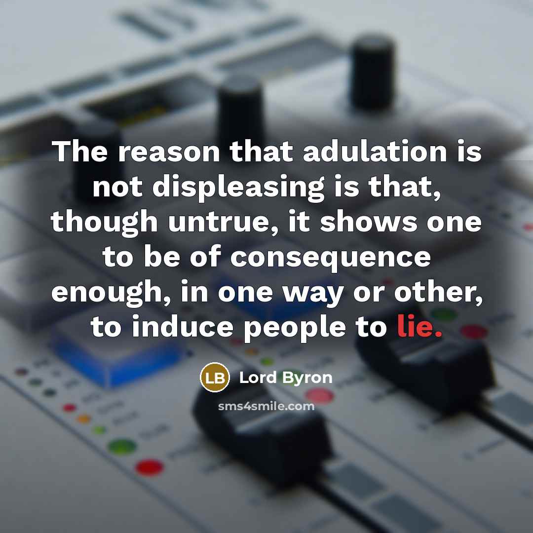 “The reason that adulation is not displeasing is that, though untrue, it shows one to be of consequence enough, in one way or other, to induce people to lie.” quote by Lord Byron