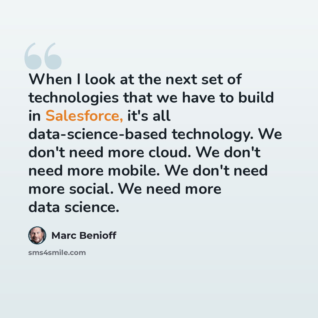 “When I look at the next set of technologies that we have to build in Salesforce, it's all data-science-based technology. We don't need more cloud. We don't need more mobile. We don't need more social. We need more data science.” quote by Marc Benioff