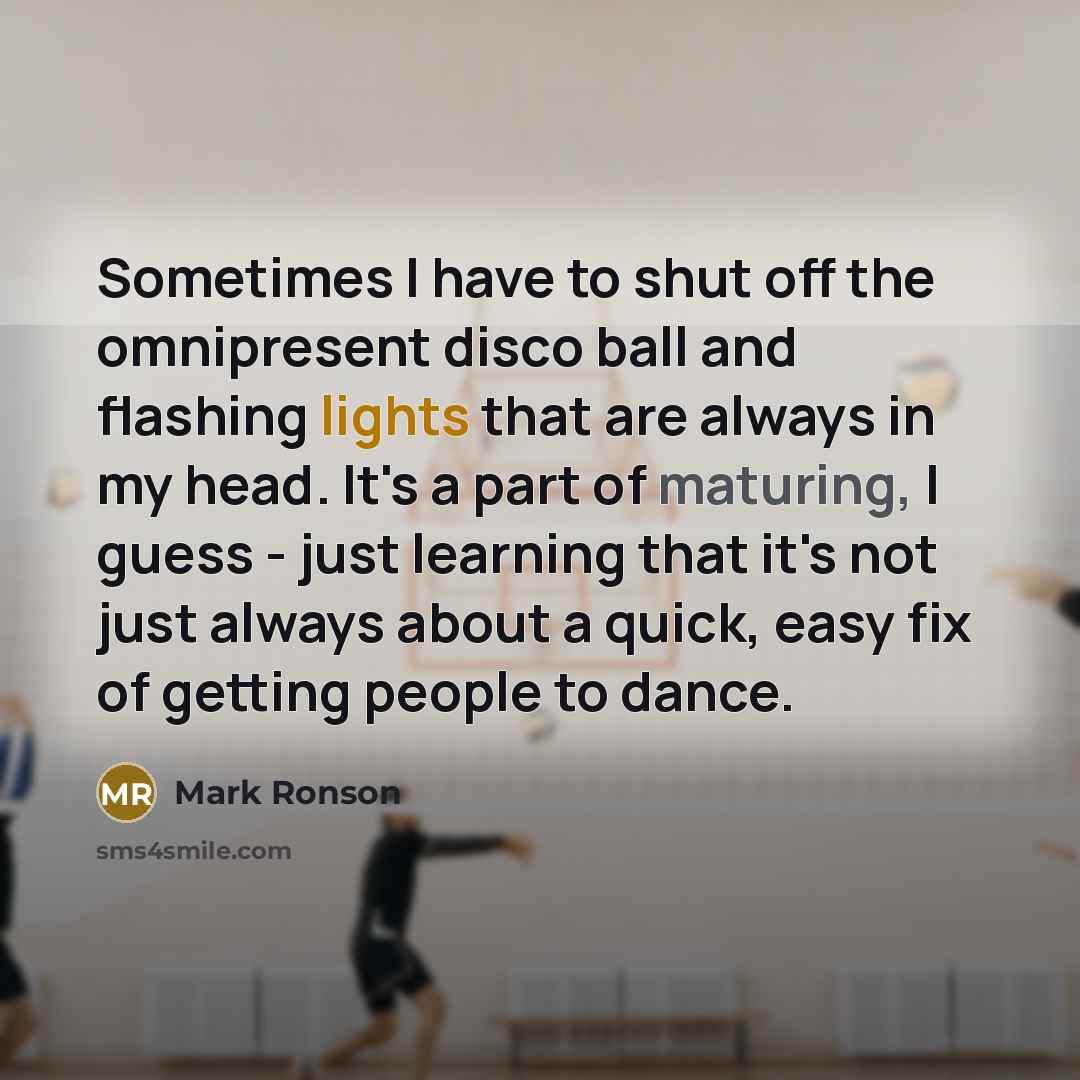 “Sometimes I have to shut off the omnipresent disco ball and flashing lights that are always in my head. It's a part of maturing, I guess - just learning that it's not just always about a quick, easy fix of getting people to dance.” quote by Mark Ronson