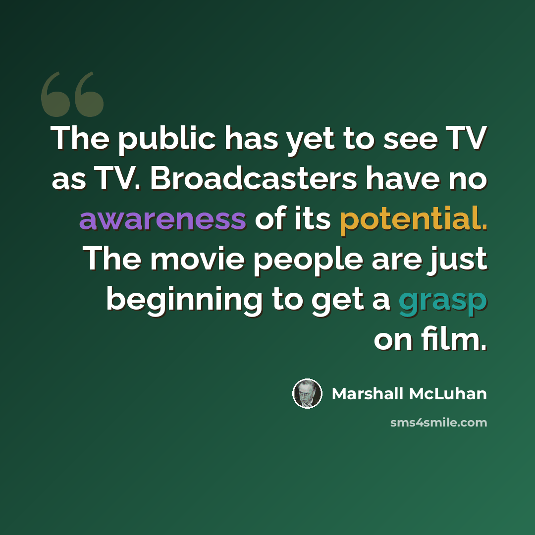 “The public has yet to see TV as TV. Broadcasters have no awareness of its potential. The movie people are just beginning to get a grasp on film.” quote by Marshall McLuhan