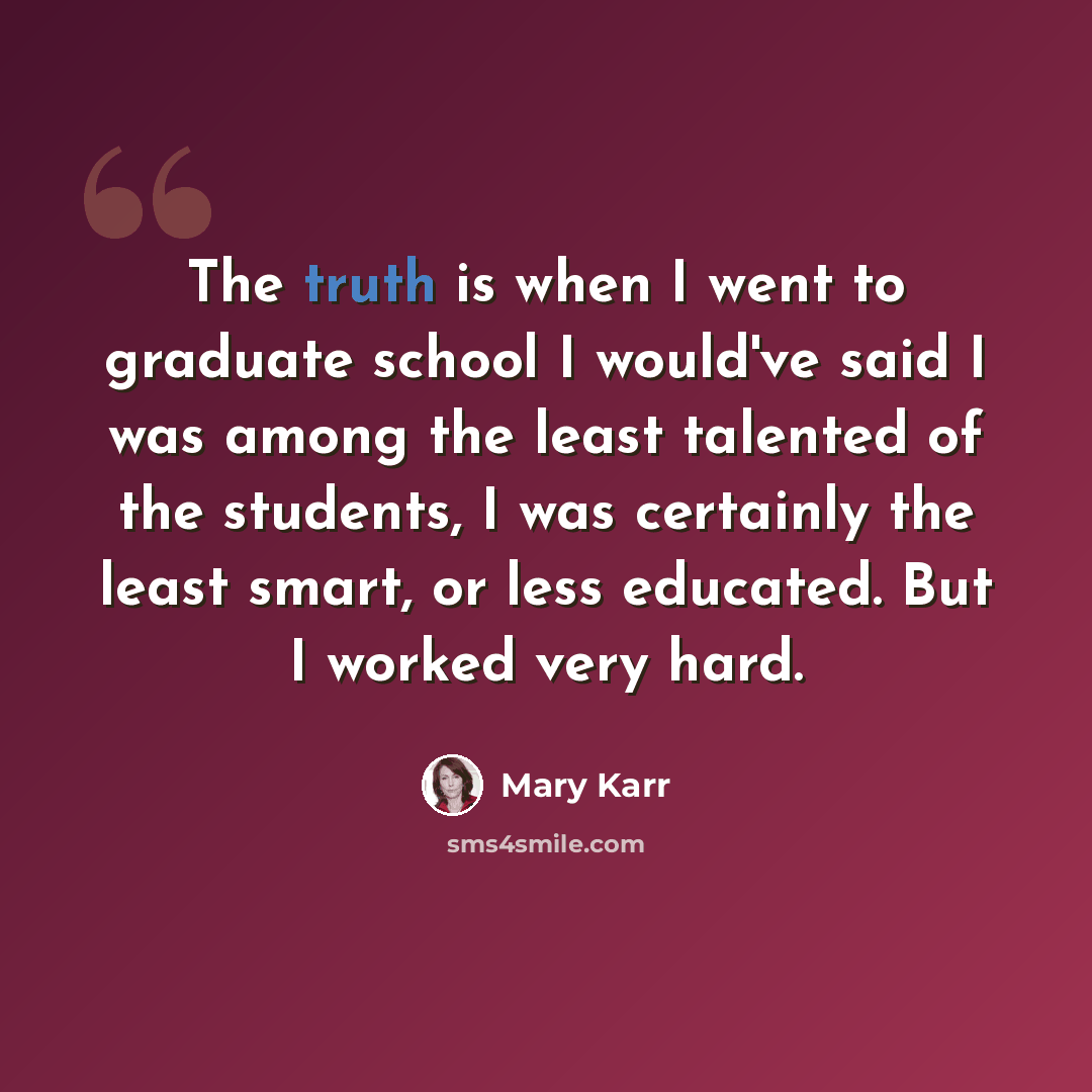 “The truth is when I went to graduate school I would've said I was among the least talented of the students, I was certainly the least smart, or less educated. But I worked very hard.” quote by Mary Karr
