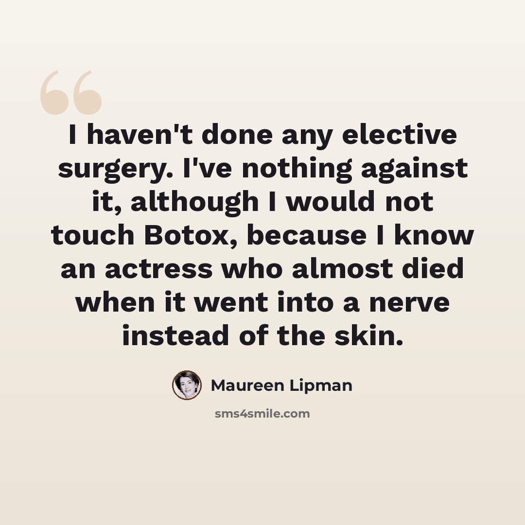 “I haven't done any elective surgery. I've nothing against it, although I would not touch Botox, because I know an actress who almost died when it went into a nerve instead of the skin.” quote by Maureen Lipman
