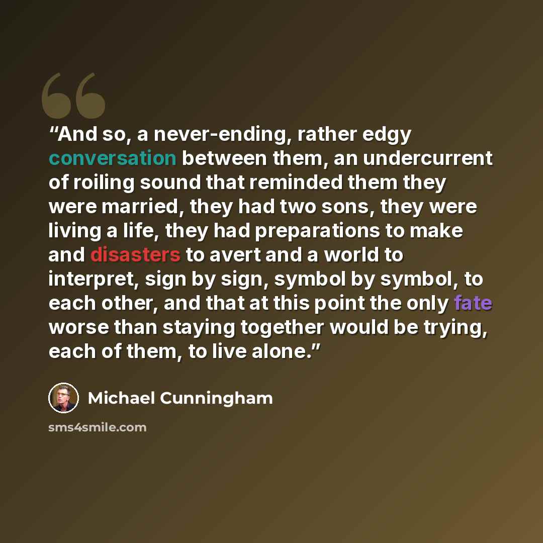 “And so, a never-ending, rather edgy conversation between them, an undercurrent of roiling sound that reminded them they were married, they had two sons, they were living a life, they had preparations to make and disasters to avert and a world to interpret, sign by sign, symbol by symbol, to each…” quote by Michael Cunningham