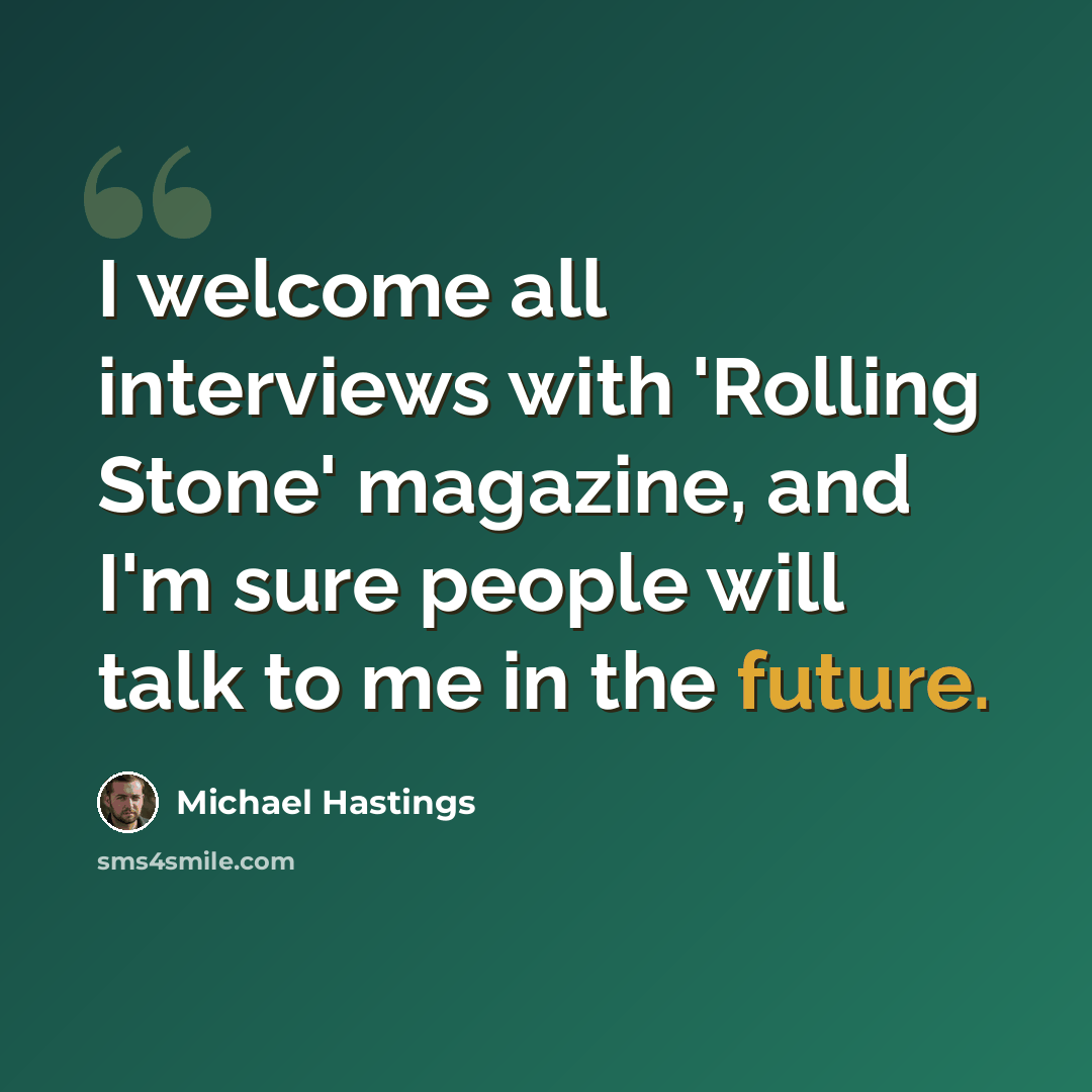 “I welcome all interviews with 'Rolling Stone' magazine, and I'm sure people will talk to me in the future.” quote by Michael Hastings