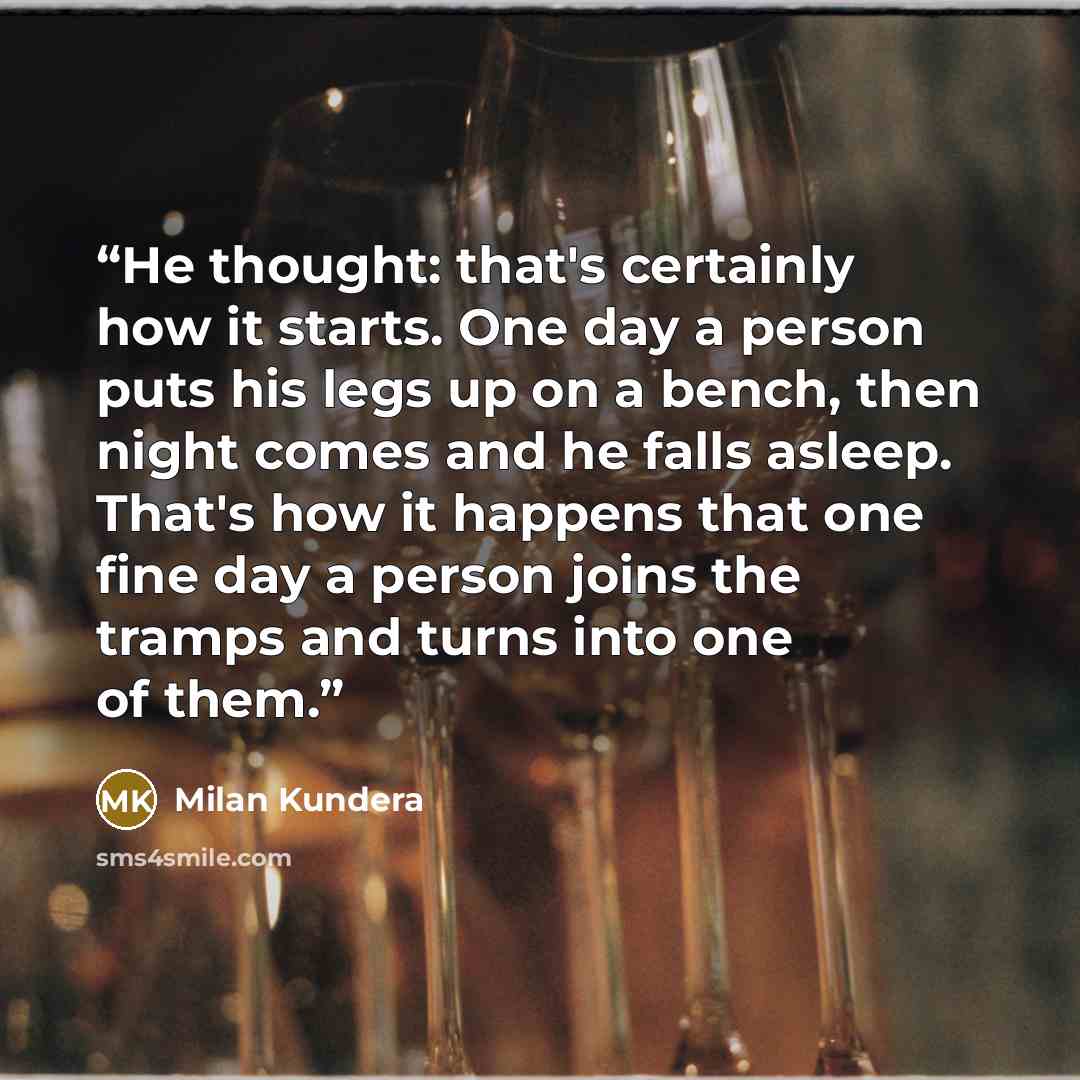 “He thought: that's certainly how it starts. One day a person puts his legs up on a bench, then night comes and he falls asleep. That's how it happens that one fine day a person joins the tramps and turns into one of them.” quote by Milan Kundera