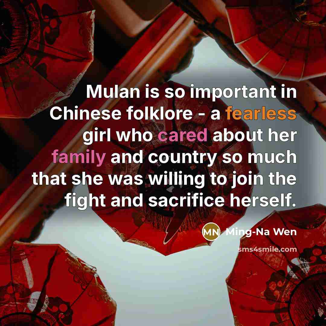 “Mulan is so important in Chinese folklore - a fearless girl who cared about her family and country so much that she was willing to join the fight and sacrifice herself.” quote by Ming-Na Wen