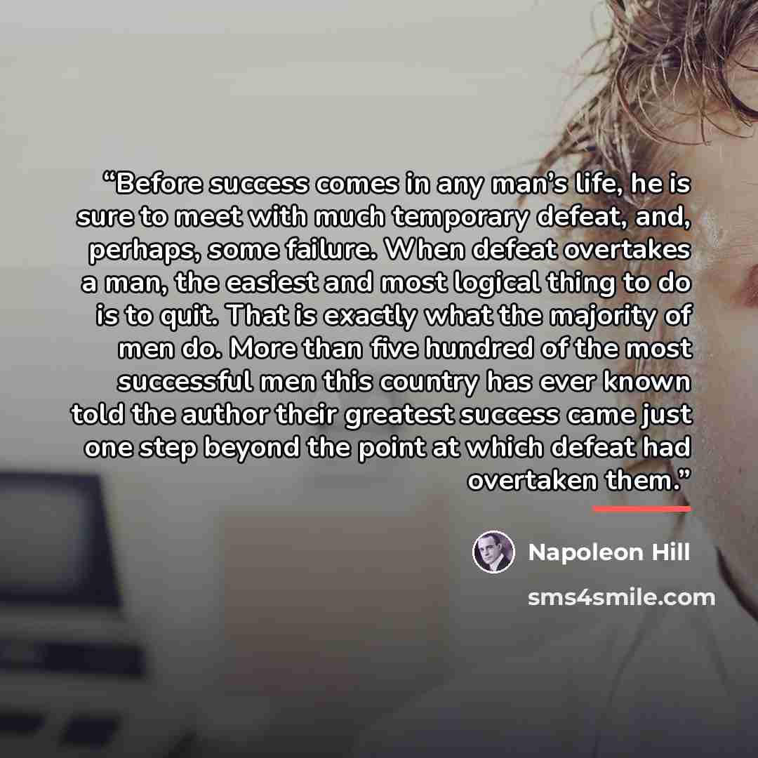 “Before success comes in any man’s life, he is sure to meet with much temporary defeat, and, perhaps, some failure. When defeat overtakes a man, the easiest and most logical thing to do is to quit. That is exactly what the majority of men do. More than five hundred of the most successful men this…” quote by Napoleon Hill