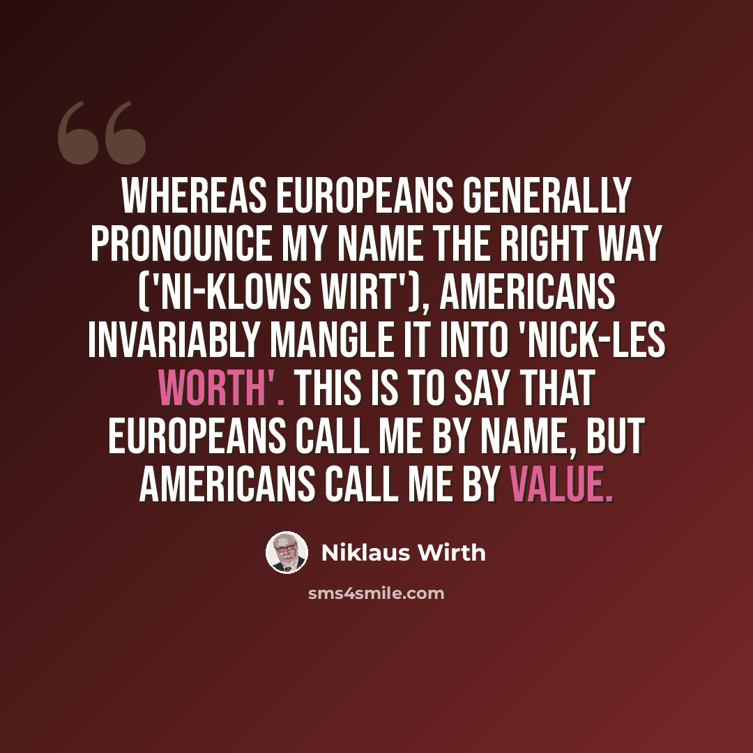 “Whereas Europeans generally pronounce my name the right way ('Ni-klows Wirt'), Americans invariably mangle it into 'Nick-les Worth'. This is to say that Europeans call me by name, but Americans call me by value.” quote by Niklaus Wirth