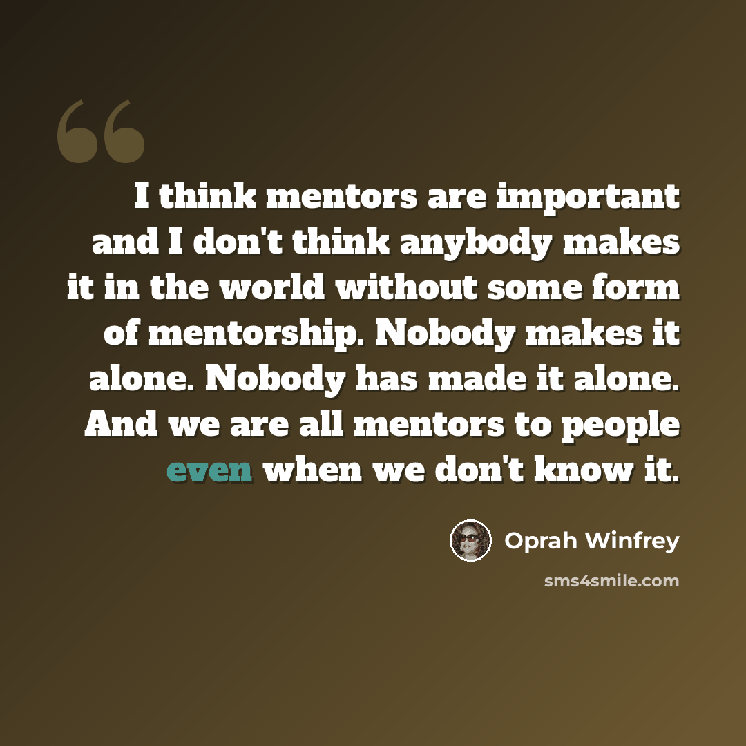 “I think mentors are important and I don't think anybody makes it in the world without some form of mentorship. Nobody makes it alone. Nobody has made it alone. And we are all mentors to people even when we don't know it.” quote by Oprah Winfrey
