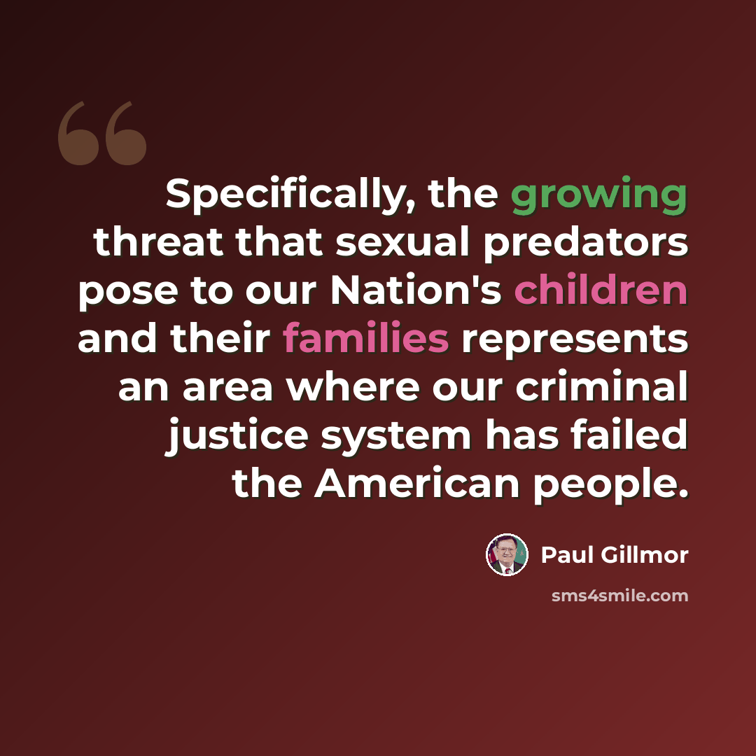 “Specifically, the growing threat that sexual predators pose to our Nation's children and their families represents an area where our criminal justice system has failed the American people.” quote by Paul Gillmor