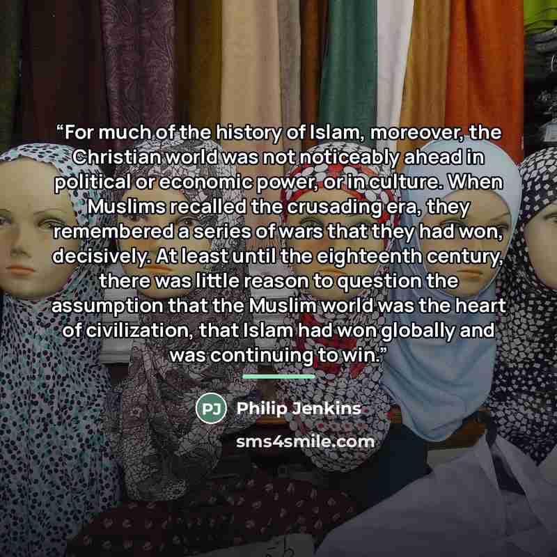 “For much of the history of Islam, moreover, the Christian world was not noticeably ahead in political or economic power, or in culture. When Muslims recalled the crusading era, they remembered a series of wars that they had won, decisively. At least until the eighteenth century, there was little…” quote by Philip Jenkins