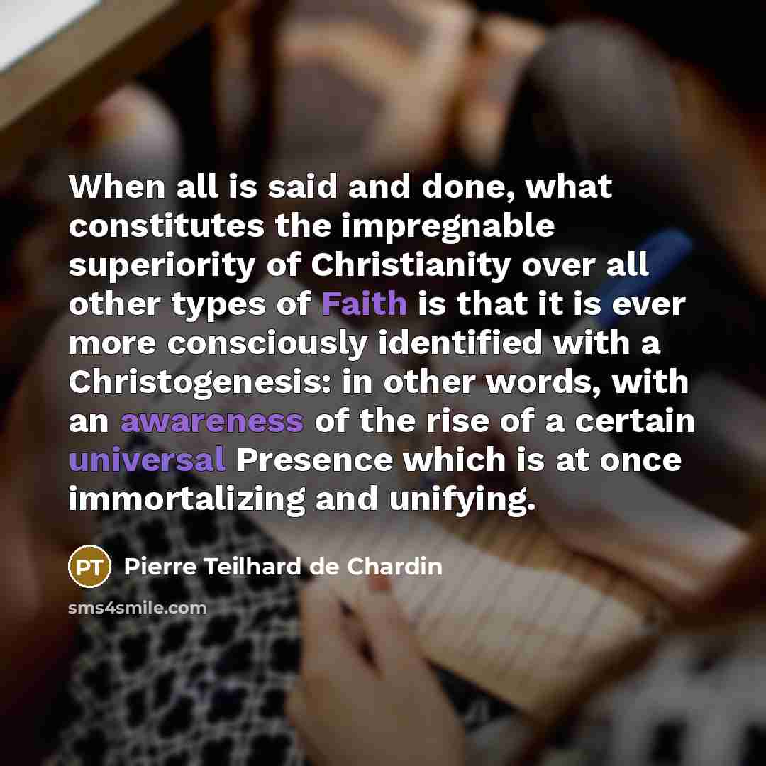 “When all is said and done, what constitutes the impregnable superiority of Christianity over all other types of Faith is that it is ever more consciously identified with a Christogenesis: in other words, with an awareness of the rise of a certain universal Presence which is at once immortalizing…” quote by Pierre Teilhard de Chardin