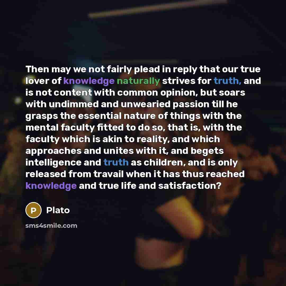 “Then may we not fairly plead in reply that our true lover of knowledge naturally strives for truth, and is not content with common opinion, but soars with undimmed and unwearied passion till he grasps the essential nature of things with the mental faculty fitted to do so, that is, with the faculty…” quote by Plato