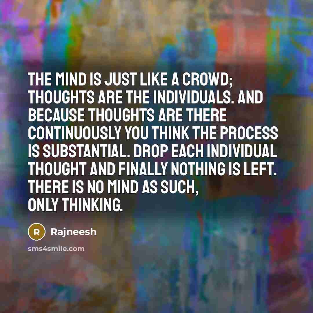 “The mind is just like a crowd; thoughts are the individuals. And because thoughts are there continuously you think the process is substantial. Drop each individual thought and finally nothing is left. There is no mind as such, only thinking.” quote by Rajneesh