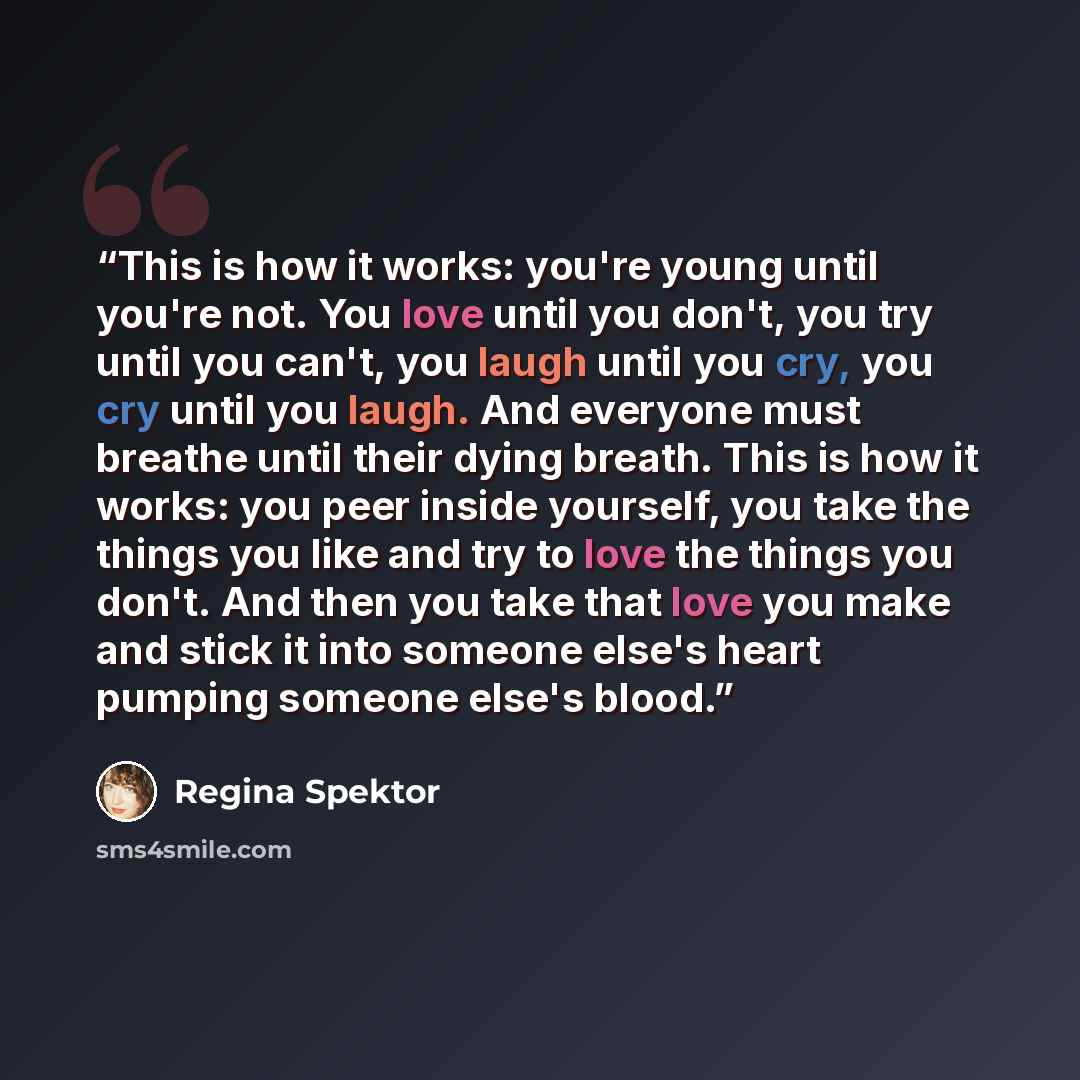 “This is how it works: you're young until you're not. You love until you don't, you try until you can't, you laugh until you cry, you cry until you laugh. And everyone must breathe until their dying breath. This is how it works: you peer inside yourself, you take the things you like and try to love…” quote by Regina Spektor