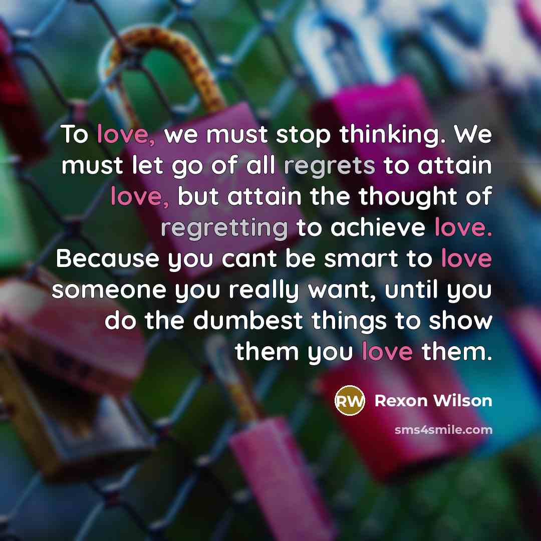 “To love, we must stop thinking. We must let go of all regrets to attain love, but attain the thought of regretting to achieve love. Because you cant be smart to love someone you really want, until you do the dumbest things to show them you love them.” quote by Rexon Wilson