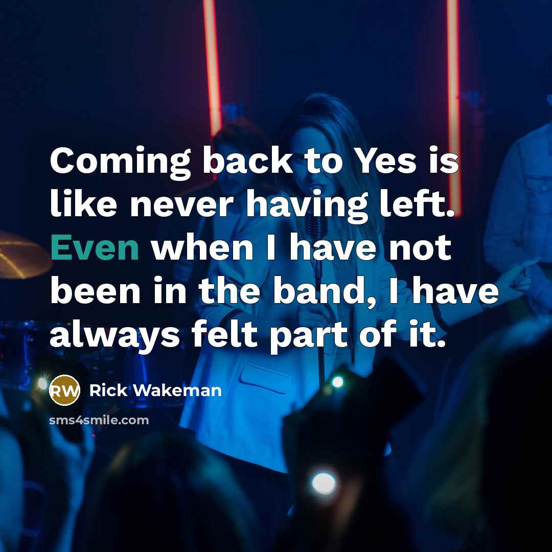 “Coming back to Yes is like never having left. Even when I have not been in the band, I have always felt part of it.” quote by Rick Wakeman