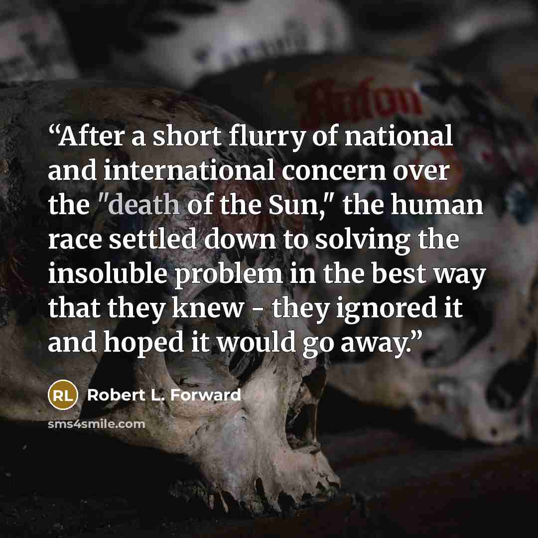 “After a short flurry of national and international concern over the "death of the Sun," the human race settled down to solving the insoluble problem in the best way that they knew - they ignored it and hoped it would go away.” quote by Robert L. Forward