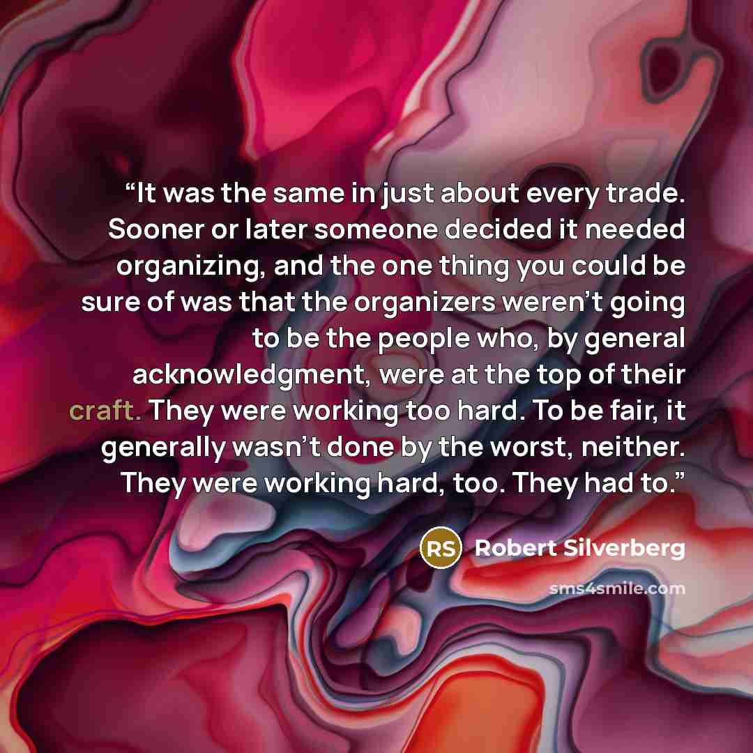 “It was the same in just about every trade. Sooner or later someone decided it needed organizing, and the one thing you could be sure of was that the organizers weren’t going to be the people who, by general acknowledgment, were at the top of their craft. They were working too hard. To be fair, it…” quote by Robert Silverberg