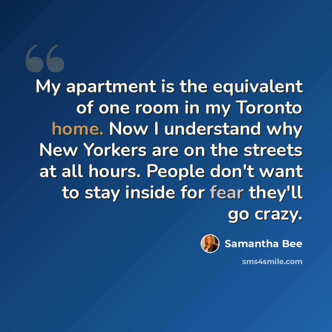 “My apartment is the equivalent of one room in my Toronto home. Now I understand why New Yorkers are on the streets at all hours. People don't want to stay inside for fear they'll go crazy.” quote by Samantha Bee